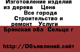 Изготовление изделий из дерева  › Цена ­ 10 000 - Все города Строительство и ремонт » Услуги   . Брянская обл.,Сельцо г.